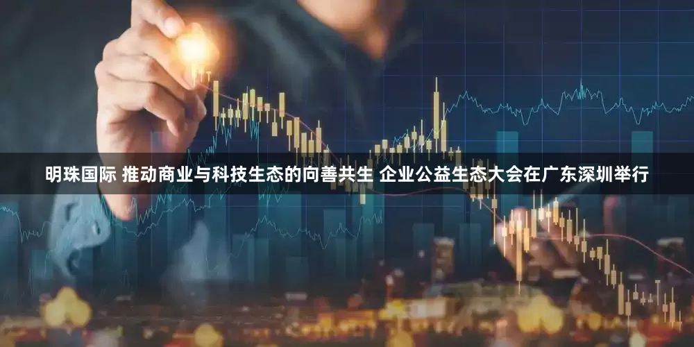 明珠国际 推动商业与科技生态的向善共生 企业公益生态大会在广东深圳举行